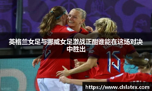 英格兰女足与挪威女足激战正酣谁能在这场对决中胜出